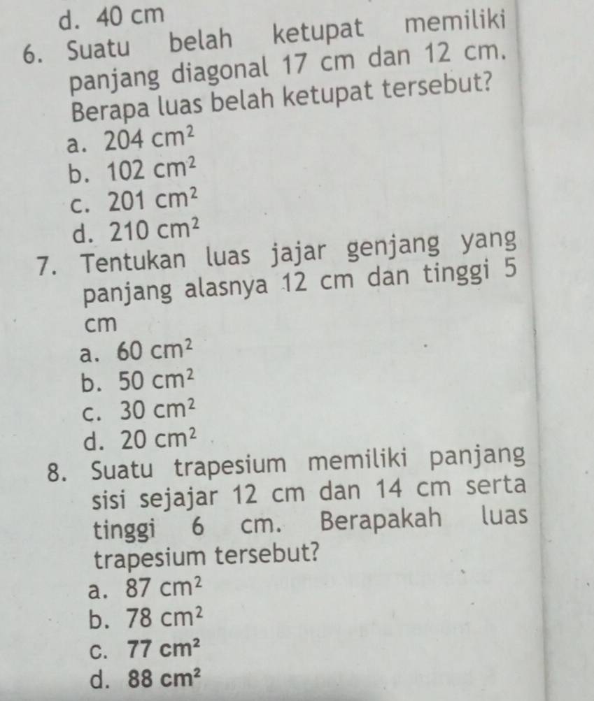 d. 40 cm
6. Suatu belah ketupat memiliki
panjang diagonal 17 cm dan 12 cm.
Berapa luas belah ketupat tersebut?
a. 204cm^2
b. 102cm^2
C. 201cm^2
d. 210cm^2
7. Tentukan luas jajar genjang yang
panjang alasnya 12 cm dan tinggi 5
cm
a. 60cm^2
b. 50cm^2
C. 30cm^2
d. 20cm^2
8. Suatu trapesium memiliki panjang
sisi sejajar 12 cm dan 14 cm serta
tinggi 6 cm. Berapakah luas
trapesium tersebut?
a. 87cm^2
b. 78cm^2
C. 77cm^2
d. 88cm^2