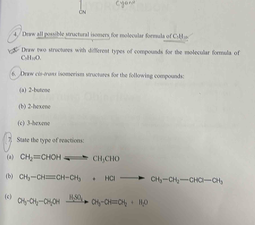 cy 
CN 
4 / Draw all possible structural isomers for molecular formula of C5H
Draw two structures with different types of compounds for the molecular formula of
C_5H_10O. 
6. Draw cis-trans isomerism structures for the following compounds: 
(a) 2 -butene 
(b) 2 -hexene 
(c) 3 -hexene 
7 State the type of reactions: 
(a) CH_2=CHOH_ CH_3CHO
(b) CH_3-CHequiv CH-CH_3+HClto CH_3-CH_2-CHCl-CH_3
(c) CH_3-CH_2-CH_2OHxrightarrow H_2SO_4CH_3-CH=CH_2+H_2O