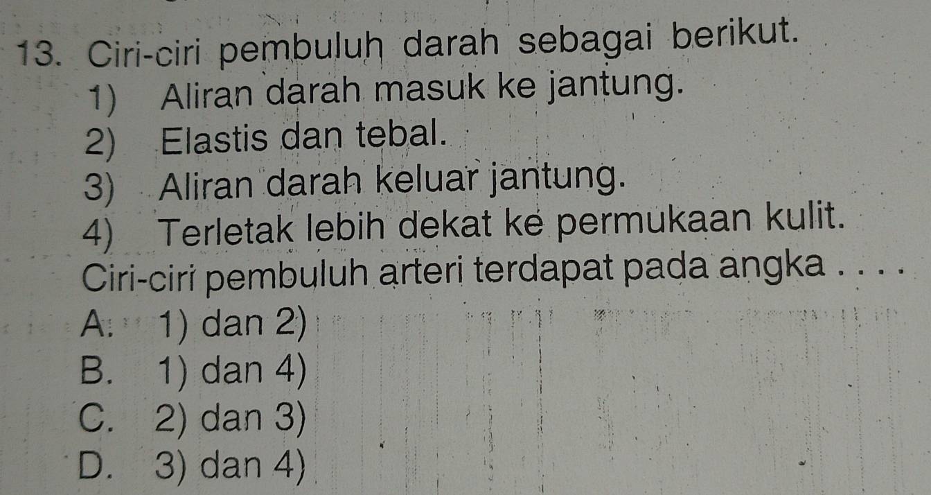 Ciri-ciri pembuluh darah sebagai berikut.
1) Aliran darah masuk ke jantung.
2) Elastis dan tebal.
3) Aliran darah keluar jantung.
4) Terletak lebih dekat ke permukaan kulit.
Ciri-ciri pembuluh arteri terdapat pada angka . . . .
A. 1) dan 2)
B. 1) dan 4)
C. 2) dan 3)
D. 3) dan 4)