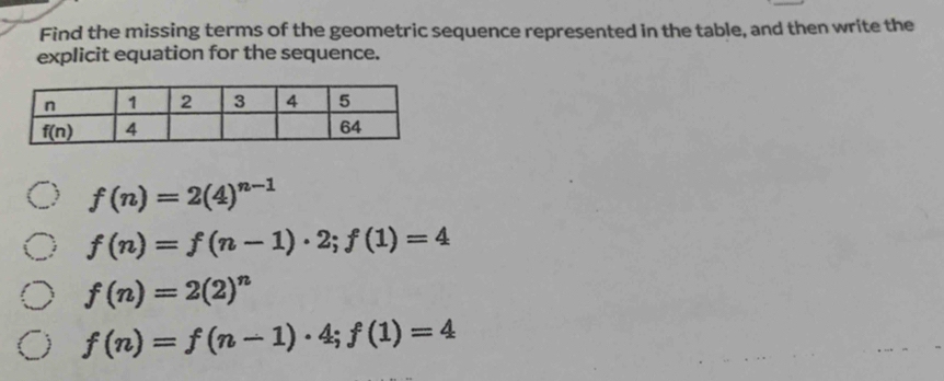 Find the missing terms of the geometric sequence represented in the table, and then write the
explicit equation for the sequence.
 f(n)=2(4)^n-1
f(n)=f(n-1)· 2;f(1)=4
f(n)=2(2)^n
f(n)=f(n-1)· 4;f(1)=4