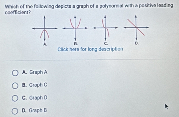 Which of the following depicts a graph of a polynomial with a positive leading
coefficient?

Click here for long description
A. Graph A
B. Graph C
C. Graph D
D. Graph B