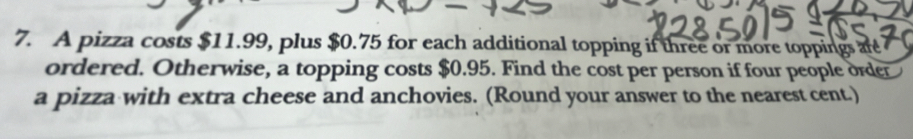 A pizza costs $11.99, plus $0.75 for each additional topping if three or more toppings are 
ordered. Otherwise, a topping costs $0.95. Find the cost per person if four people order 
a pizza with extra cheese and anchovies. (Round your answer to the nearest cent.)