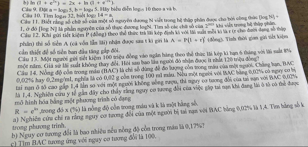 ln (1+e^(2x))=2x+ln (1+e^(-2x)).
Câu 9. Đặt a=log _35,b=log _45 5. Hãy biểu diễn logis 10 theo a và b.
Câu 10. Tìm log₄9 32, biết log 14=a.
Câu 11. Biết rằng số chữ số của một số nguyên dương N viết trong hệ thập phân được cho bởi công thức [log N+
1, ở đó [log N] là phần nguyên của số thực dương logN. Tìm số các chữ số của 2^(2023) khi viết trong hệ thập phân.
Câu 12. Khi gửi tiết kiệm P (đồng) theo thể thức trả lãi kép định kì với lãi suất mỗi kì là r (r cho dưới dạng số thập
phân) thì số tiền A (cả vốn lẫn lãi) nhận được sau t kì gửi là A=P(1+r)^t (đồng). Tính thời gian gửi tiết kiệm
cần thiết để số tiền ban đầu tăng gấp đôi.
Câu 13. Một người gửi tiết kiệm 100 triệu đồng vào ngân hàng theo thể thức lãi kép kì hạn 6 tháng với lãi suất 8%
một năm. Giả sử lãi suất không thay đổi. Hỏi sau bao lâu người đó nhận được ít nhất 120 triệu đồng?
Câu 14. Nồng độ cồn trong máu (BAC) là chỉ số dùng để đo lượng cồn trong máu của một người. Chẳng hạn, BAC
0,02% hay 0,2mg/ml, nghĩa là có 0,02 g cồn trong 100 ml máu. Nếu một người với BAC bằng 0,02% có nguy cơ bị
tai nạn ô tô cao gấp 1,4 lần so với một người không uống rượu, thì nguy cơ tương đối của tai nạn với BAC 0,02%
là 1,4. Nghiên cứu y tế gần đây cho thấy rằng nguy cơ tương đối của việc gặp tai nạn khi đang lái ô tô có thể được
mô hình hóa bằng một phương trình có dạng
R=e^(kx) ,trong đó x (%) là nồng độ cồn trong máu và k là một hằng số.
a) Nghiên cứu chỉ ra rằng nguy cơ tương đối của một người bị tai nạn với BAC bằng 0,02% là 1,4. Tìm hằng số k
trong phương trình.
b) Nguy cơ tương đối là bao nhiêu nếu nồng độ cồn trong máu là 0,17%?
c) Tim BAC tương ứng với nguy cơ tương đổi là 100.