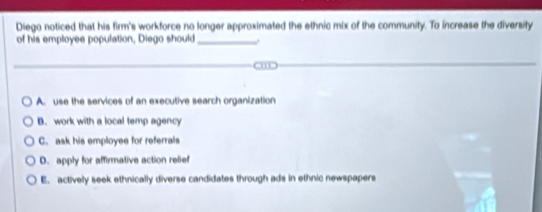 Diego noticed that his firm's workforce no longer approximated the ethnic mix of the community. To increase the diversity
of his employee population, Diego should_ .
A. use the services of an executive search organization
B. work with a local temp agency
C. ask his employee for referrals
D. apply for affirmative action relief
E、 actively seek ethnically diverse candidates through ads in ethnic newspapers