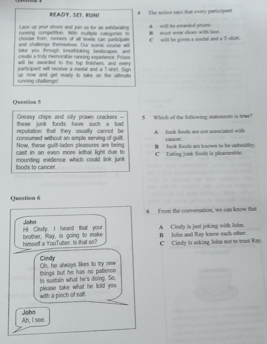READY, SET, RUN! 4 The notice says that every particigant
Lace up your shoes and join us for an exhilarating A will be awarded prizes.
running competition. With multiple categories to B must wear shoes with lace.
choose from, runners of all levels can participate
and challenge themselves. Our scenic course will C will be given a modal and a T-shirt.
take you through breathtaking landscapes, and
create a trully memorable running experience. Prizes
will be awarded to the top finishers, and every
participant will receive a medal and a T-shirt. Sign
up now and get ready to take on the ulttimate 
running challenge!
Question 5
Greasy chips and oily prawn crackers -
these junk foods have such a bad 5 Which of the following statements is true?
reputation that they usually cannot be
consumed without an ample serving of guilt. A Junk foods are not associated with
Now, these guilt-laden pleasures are being cancer.
cast in an even more lethal light due to B Junk foods are known to be unhealtby.
mounting evidence which could link junk C Eating junk foods is pleasurable.
foods to cancer.
Question 6
6 From the conversation, we can know that
John
Hi Cindy. I heard that your A Cindy is just joking with John.
brother, Ray, is going to make B John and Ray know each other.
himself a YouTuber. Is that so? C Cindy is asking John not to trust Ray.
Cindy
Oh, he always likes to try new
things but he has no patience
to sustain what he's doing. So,
please take what he told you
with a pinch of salt.
John
Ah, I see.