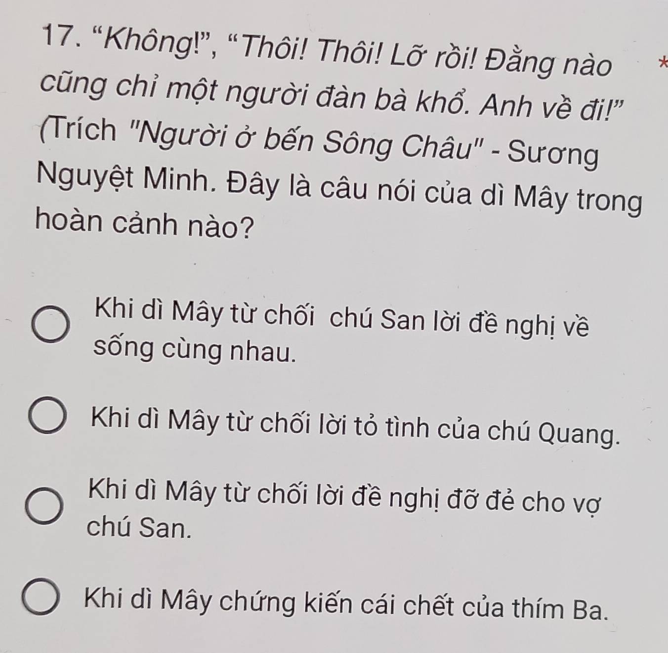 “Không!”, “Thôi! Thôi! Lỡ rồi! Đằng nào
cũng chỉ một người đàn bà khổ. Anh về đi!"
(Trích 'Người ở bến Sông Châu" - Sương
Nguyệt Minh. Đây là câu nói của dì Mây trong
hoàn cảnh nào?
Khi dì Mây từ chối chú San lời đề nghị về
sống cùng nhau.
Khi dì Mây từ chối lời tỏ tình của chú Quang.
Khi dì Mây từ chối lời đề nghị đỡ đẻ cho vợ
chú San.
Khi dì Mây chứng kiến cái chết của thím Ba.