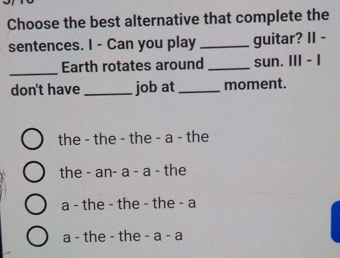 Choose the best alternative that complete the
sentences. I - Can you play _guitar? II -
_
Earth rotates around _sun. III - I
don't have _job at _moment.
the - the - the - a - the
the - an- a - a - the
a - the - the - the - a
a - the - the -a-a