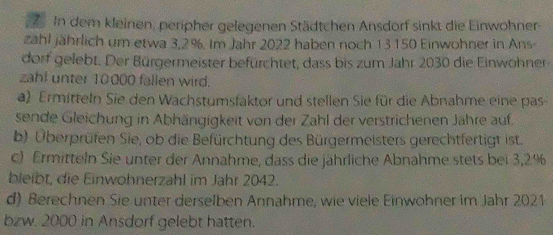 In dem kleinen, peripher gelegenen Städtchen Ansdorf sinkt die Einwohner 
zahl jährlich um etwa 3,2%. Im Jahr 2022 haben noch 13150 Einwohner in Ans- 
dorf gelebt. Der Bürgermeister befürchtet, dass bis zum Jahr 2030 die Einwohner 
zahl unter 10000 fallen wird. 
a) Ermitteln Sie den Wachstumsfaktor und stellen Sie für die Abnahme eine pas 
sende Gleichung in Abhängigkeit von der Zahl der verstrichenen Jähre auf. 
b) Überprüfen Sie, ob die Befürchtung des Bürgermeisters gerechtfertigt ist. 
c) Ermitteln Sie unter der Annahme, dass die jährliche Abnahme stets bei 3,2%
bleibt, die Einwohnerzahl im Jahr 2042. 
d) Berechnen Sie unter derselben Annahme, wie viele Einwohner im Jahr 2021 
bzw. 2000 in Ansdorf gelebt hatten.