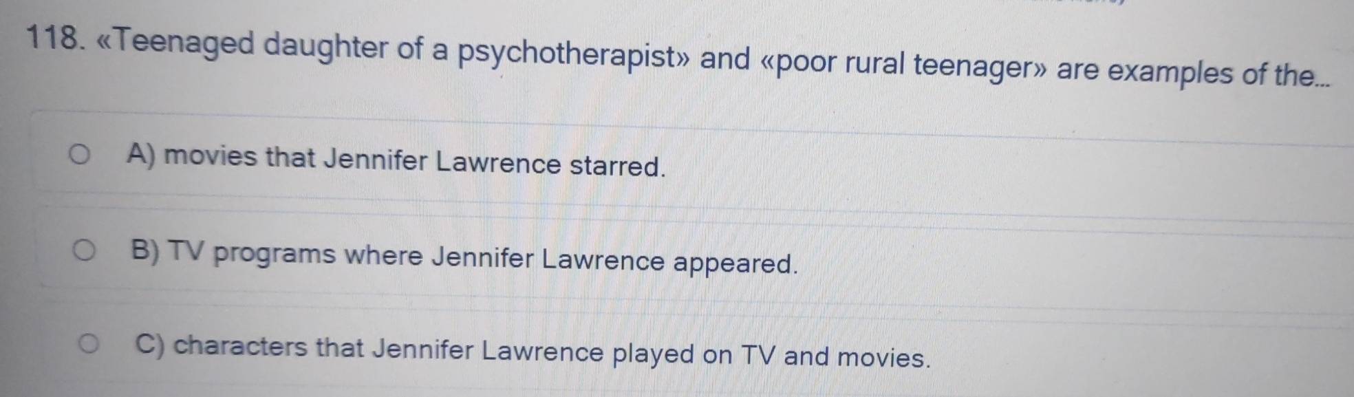 «Teenaged daughter of a psychotherapist» and «poor rural teenager» are examples of the...
A) movies that Jennifer Lawrence starred.
B) TV programs where Jennifer Lawrence appeared.
C) characters that Jennifer Lawrence played on TV and movies.