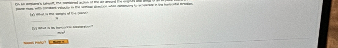 On an eirpiane's takeoff, the combined action of the air around the engines and wings of 
plane rises with constant velocity in the vertical direction while continuing to accelerate in the horizontal direction. 
(a) What is the weight of the plane? 
_ 
N 
(b) What is its honzontal acceleration? 
_
m/s^2
Need Help? _