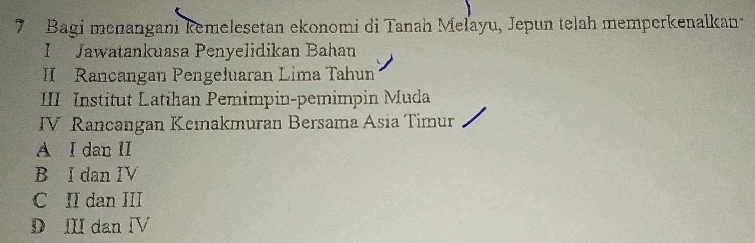 Bagi menangani kemelesetan ekonomi di Tanah Mełayu, Jepun telah memperkenalkan
I Jawatankuasa Penyelidikan Bahan
II Rancangan Pengeluaran Lima Tahun
III Institut Latihan Pemimpin-pemimpin Muda
IV Rancangan Kemakmuran Bersama Asia Timur
A I dan II
B I dan IV
C II dan III
D III dan IV