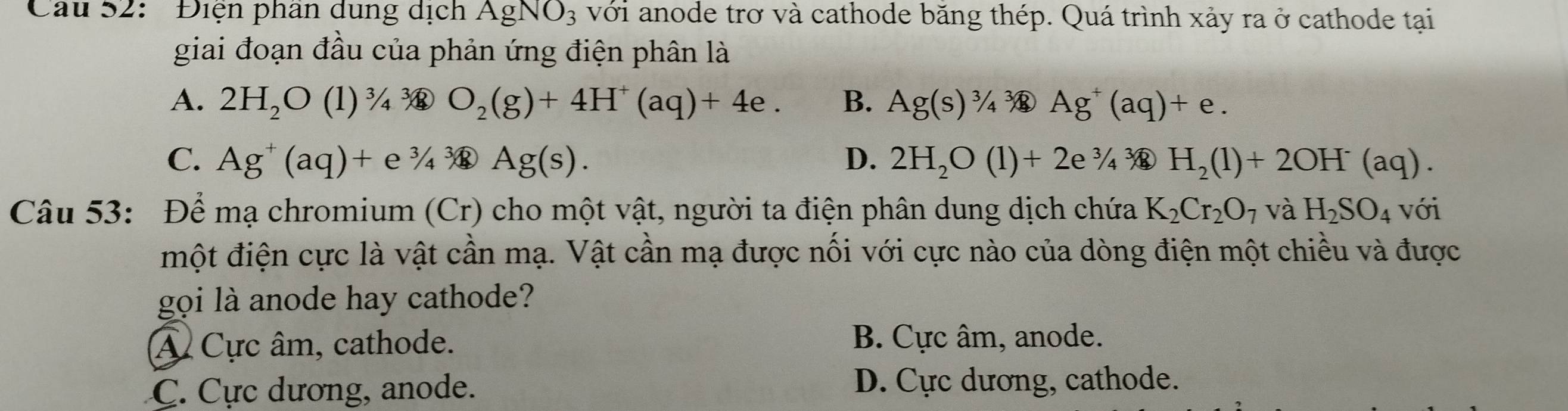 Cau 52: ' Điện phân dung dịch AgNO_3 với anode trơ và cathode băng thép. Quá trình xảy ra ở cathode tại
giai đoạn đầu của phản ứng điện phân là
A. 2H_2O (1) ^3/_4^(3/_8 O_2)(g)+4H^+(aq)+4e. B. Ag(s)^3/_4 Ag^+(aq)+e.
C. Ag^+(aq)+e^3/_4^(3/_4) ) Ag(s). D. 2H_2O(l)+2e^3/_43 H_2(1)+2OH^-(aq). 
Câu 53: Để mạ chromium (Cr) cho một vật, người ta điện phân dung dịch chứa K_2Cr_2O_7 và H_2SO_4 với
một điện cực là vật cần mạ. Vật cần mạ được nối với cực nào của dòng điện một chiều và được
gọi là anode hay cathode?
Â Cực âm, cathode. B. Cực âm, anode.
C. Cực dương, anode.
D. Cực dương, cathode.