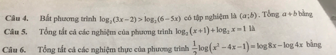 Bất phương trình log _2(3x-2)>log _2(6-5x) có tập nghiệm là (a;b). Tổng a+b bằng 
Câu 5. Tổng tất cả các nghiệm của phương trình log _2(x+1)+log _2x=1 là 
Câu 6. Tổng tất cả các nghiệm thực của phương trình  1/2 log (x^2-4x-1)=log 8x-log 4x bǎng