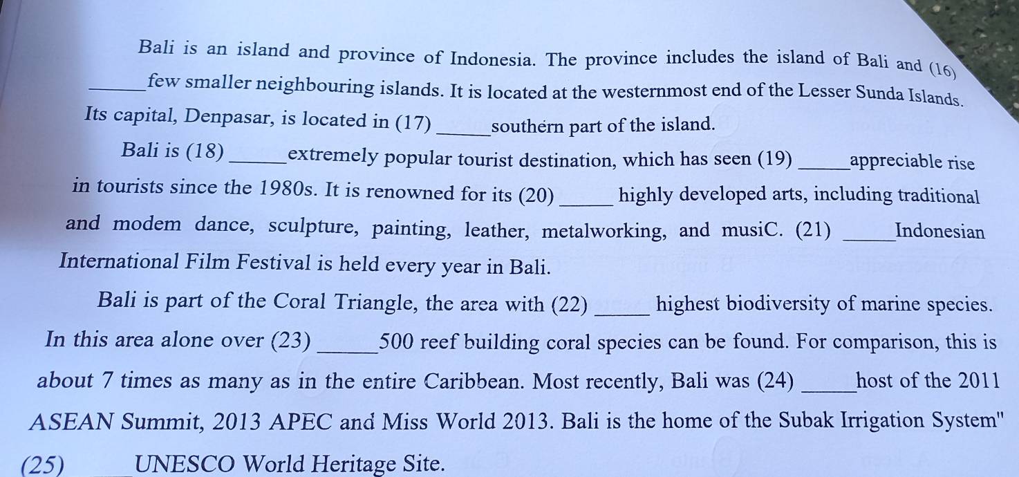 Bali is an island and province of Indonesia. The province includes the island of Bali and (16) 
_few smaller neighbouring islands. It is located at the westernmost end of the Lesser Sunda Islands. 
Its capital, Denpasar, is located in (17)_ southern part of the island. 
Bali is (18)_ extremely popular tourist destination, which has seen (19) _appreciable rise 
in tourists since the 1980s. It is renowned for its (20) _highly developed arts, including traditional 
and modem dance, sculpture, painting, leather, metalworking, and musiC. (21) _Indonesian 
International Film Festival is held every year in Bali. 
Bali is part of the Coral Triangle, the area with (22) _highest biodiversity of marine species. 
In this area alone over (23) _ 500 reef building coral species can be found. For comparison, this is 
about 7 times as many as in the entire Caribbean. Most recently, Bali was (24) _host of the 2011 
ASEAN Summit, 2013 APEC and Miss World 2013. Bali is the home of the Subak Irrigation System'' 
(25) UNESCO World Heritage Site.