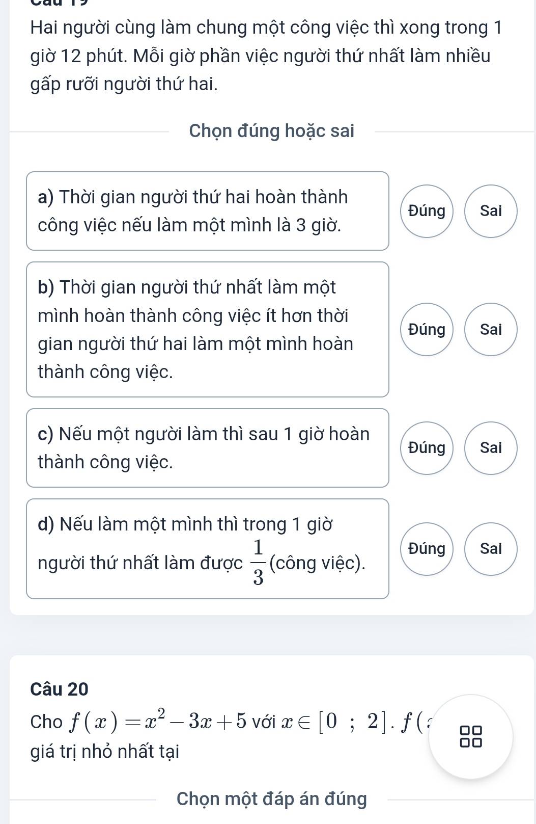 Hai người cùng làm chung một công việc thì xong trong 1
giờ 12 phút. Mỗi giờ phần việc người thứ nhất làm nhiều
gấp rưỡi người thứ hai.
Chọn đúng hoặc sai
a) Thời gian người thứ hai hoàn thành
Đúng Sai
công việc nếu làm một mình là 3 giờ.
b) Thời gian người thứ nhất làm một
mình hoàn thành công việc ít hơn thời
Đúng Sai
gian người thứ hai làm một mình hoàn
thành công việc.
c) Nếu một người làm thì sau 1 giờ hoàn
Đúng Sai
thành công việc.
d) Nếu làm một mình thì trong 1 giờ
Đúng Sai
người thứ nhất làm được  1/3  (công việc).
Câu 20
Cho f(x)=x^2-3x+5 với x∈ [0;2].f(
giá trị nhỏ nhất tại
Chọn một đáp án đúng