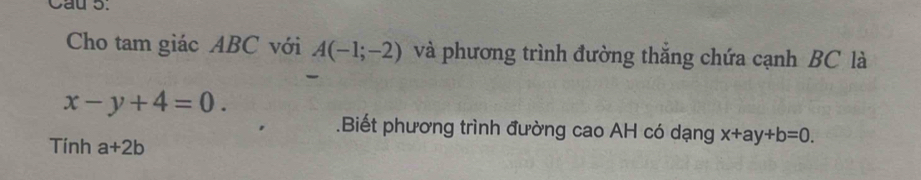 Cau 5. 
Cho tam giác ABC với A(-1;-2) và phương trình đường thăng chứa cạnh BC là
x-y+4=0. 
.Biết phương trình đường cao AH có dạng x+ay+b=0. 
Tính a+2b