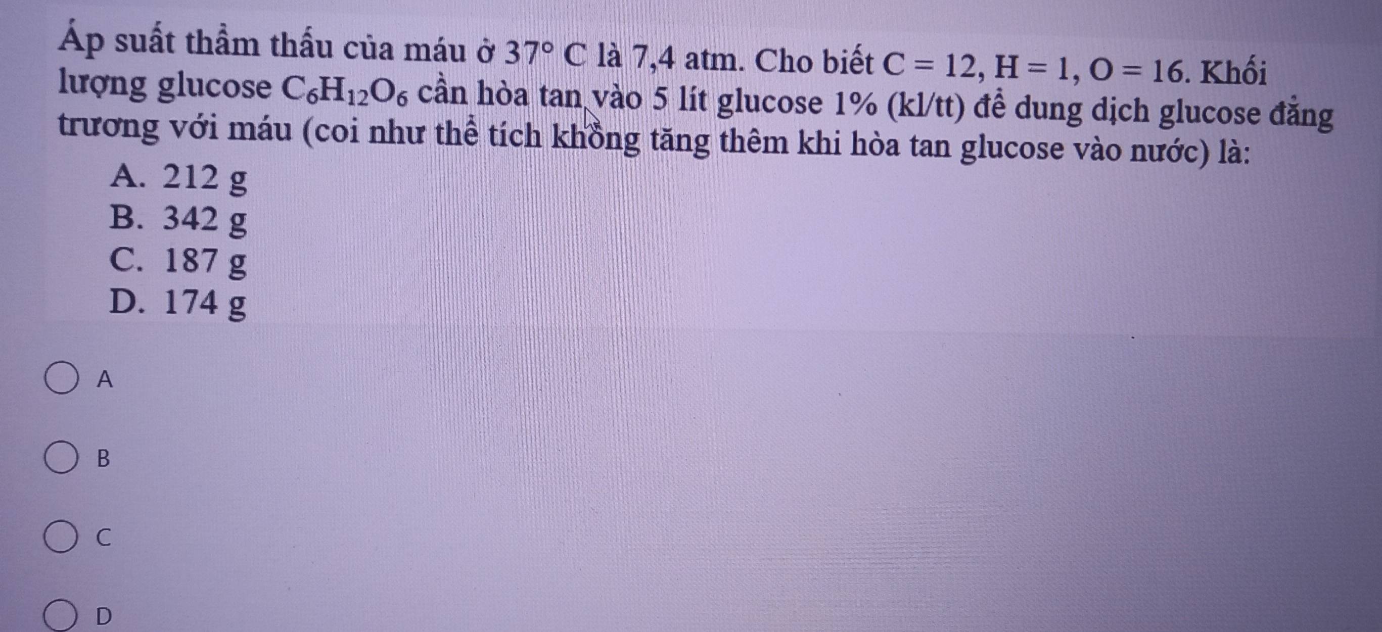 Áp suất thầm thấu của máu ở 37°C là 7,4 atm. Cho biết C=12, H=1, O=16. Khối
lượng glucose C_6H_12O_6 cần hòa tan vào 5 lít glucose 1% (kl/tt) đề dung dịch glucose đẳng
trương với máu (coi như thể tích khồng tăng thêm khi hòa tan glucose vào nước) là:
A. 212 g
B. 342 g
C. 187 g
D. 174 g
A
B
C
D