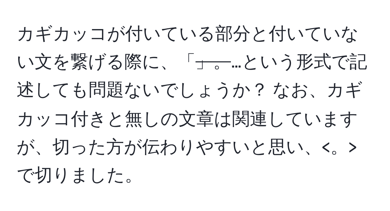 カギカッコが付いている部分と付いていない文を繋げる際に、「~~~~」。~~~~…という形式で記述しても問題ないでしょうか？ なお、カギカッコ付きと無しの文章は関連していますが、切った方が伝わりやすいと思い、 で切りました。