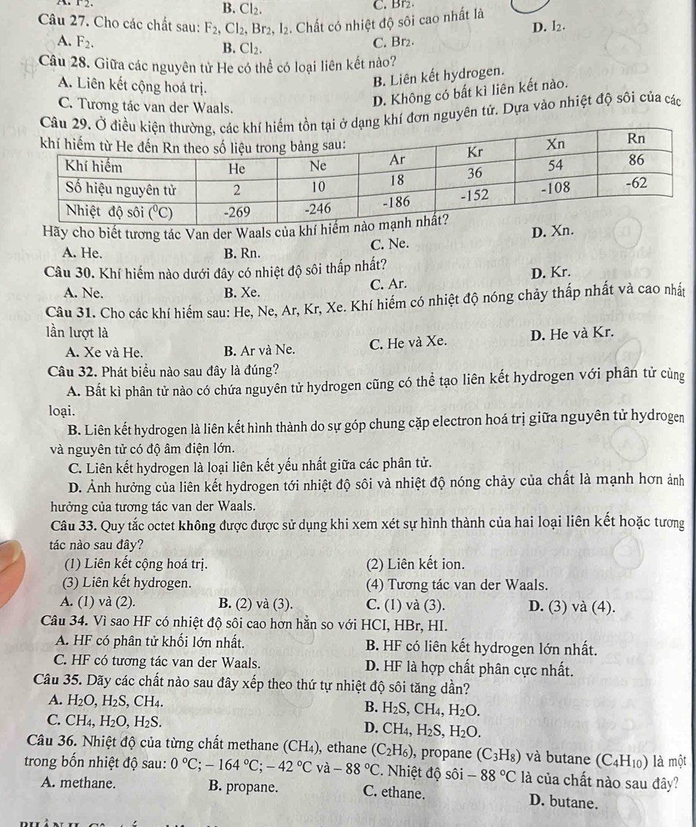 r2.
B. Cl_2. C. Br2.
Câu 27. Cho các chất sau: F_2 Cl_2,Br_2, ,I_2. Chất có nhiệt độ sôi cao nhất là
D. I_2.
A. F_2. B. Cl_2.
C. Br2.
Câu 28. Giữa các nguyên tử He có thể có loại liên kết nào?
A. Liên kết cộng hoá trị.
B. Liên kết hydrogen.
C. Tương tác van der Waals.
D. Không có bất kì liên kết nào.
hí đơn nguyên tử. Dựa vào nhiệt độ sôi của các
Hãy cho biết tương tác Van der Waals của khí h
A. He. B. Rn. C. Ne. D. Xn.
Câu 30. Khí hiếm nào dưới đây có nhiệt độ sôi thấp nhất?
A. Ne. B. Xe. C. Ar. D. Kr.
Câu 31. Cho các khí hiếm sau: He, Ne, Ar, Kr, Xe. Khí hiếm có nhiệt độ nóng chảy thấp nhất và cao nhất
lần lượt là D. He và Kr.
A. Xe và He. B. Ar và Ne. C. He và Xe.
Câu 32. Phát biểu nào sau đây là đúng?
A. Bất kì phân tử nào có chứa nguyên tử hydrogen cũng có thể tạo liên kết hydrogen với phân tử cùng
loại.
B. Liên kết hydrogen là liên kết hình thành do sự góp chung cặp electron hoá trị giữa nguyên tử hydrogen
và nguyên tử có độ âm điện lớn.
C. Liên kết hydrogen là loại liên kết yếu nhất giữa các phân tử.
D. Ảnh hưởng của liên kết hydrogen tới nhiệt độ sôi và nhiệt độ nóng chảy của chất là mạnh hơn ảnh
hưởng của tương tác van der Waals.
Câu 33. Quy tắc octet không được được sử dụng khi xem xét sự hình thành của hai loại liên kết hoặc tương
tác nào sau đây?
(1) Liên kết cộng hoá trị. (2) Liên kết ion.
(3) Liên kết hydrogen. (4) Tương tác van der Waals.
A. (1) và (2). B. (2) và (3). C. (1) và (3). D. (3) và (4).
Câu 34. Vì sao HF có nhiệt độ sôi cao hơn hằn so với HCI, HBr, HI.
A. HF có phân tử khối lớn nhất. B. HF có liên kết hydrogen lớn nhất.
C. HF có tương tác van der Waals. D. HF là hợp chất phân cực nhất.
Câu 35. Dãy các chất nào sau đây xếp theo thứ tự nhiệt độ sôi tăng dần?
A. H_2O,H_2S ,CH_4. B. H_2S,CH_4,H_2O.
C. CH₄, H_2O,H_2S.
D. CH_4,H_2S,H_2O.
Câu 36. Nhiệt độ của từng chất methane (CH₄), ethane (C_2H_6) , propane (C_3H_8) và butane (C_4H_10) là một
trong bốn nhiệt độ sau: 0°C;-164°C;-42°C và -88°C *. Nhiệt độ sôi -88°C 12 là của chất nào sau đây?
A. methane. B. propane. C. ethane.
D. butane.