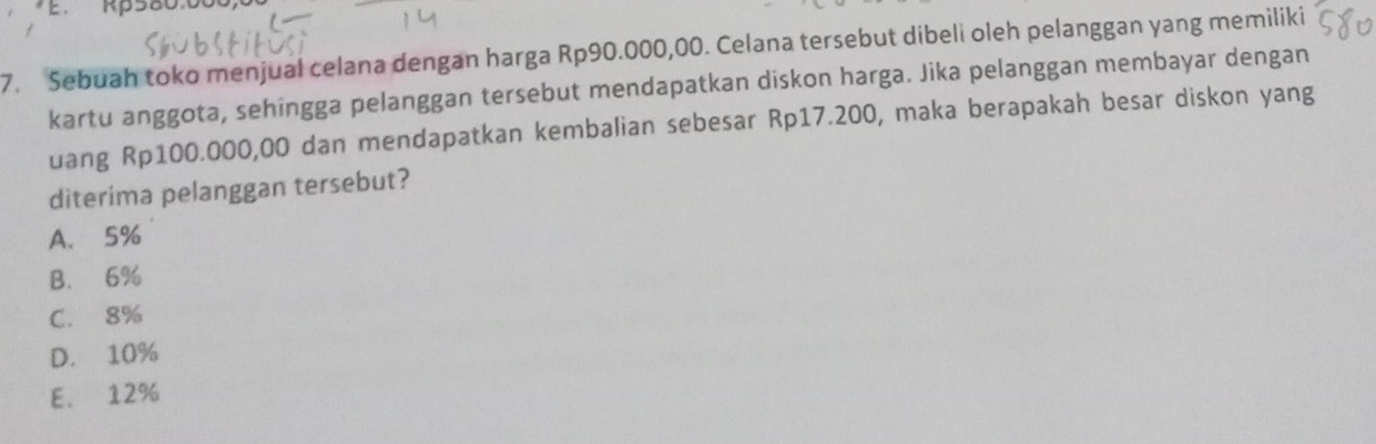 Rp580.00
7. Sebuah toko menjual celana dengan harga Rp90.000,00. Celana tersebut dibeli oleh pelanggan yang memiliki
kartu anggota, sehingga pelanggan tersebut mendapatkan diskon harga. Jika pelanggan membayar dengan
uang Rp100.000,00 dan mendapatkan kembalian sebesar Rp17.200, maka berapakah besar diskon yang
diterima pelanggan tersebut?
A. 5%
B. 6%
C. 8%
D. 10%
E. 12%