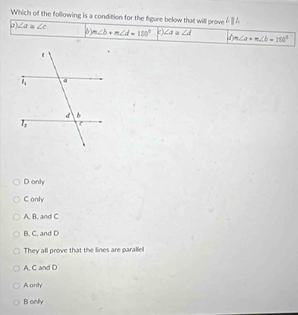 Which of the following is a condition for the figure below that will prove  1/10 
a). ∠ a≌ ∠ c m∠ b+m∠ d=180° c) ∠ a≌ ∠ d d m∠ a+m∠ b=180°
D only
C only
A. B. and C
B, C, and D
They all prove that the lines are parallel
A. C and D
Aonly
B only