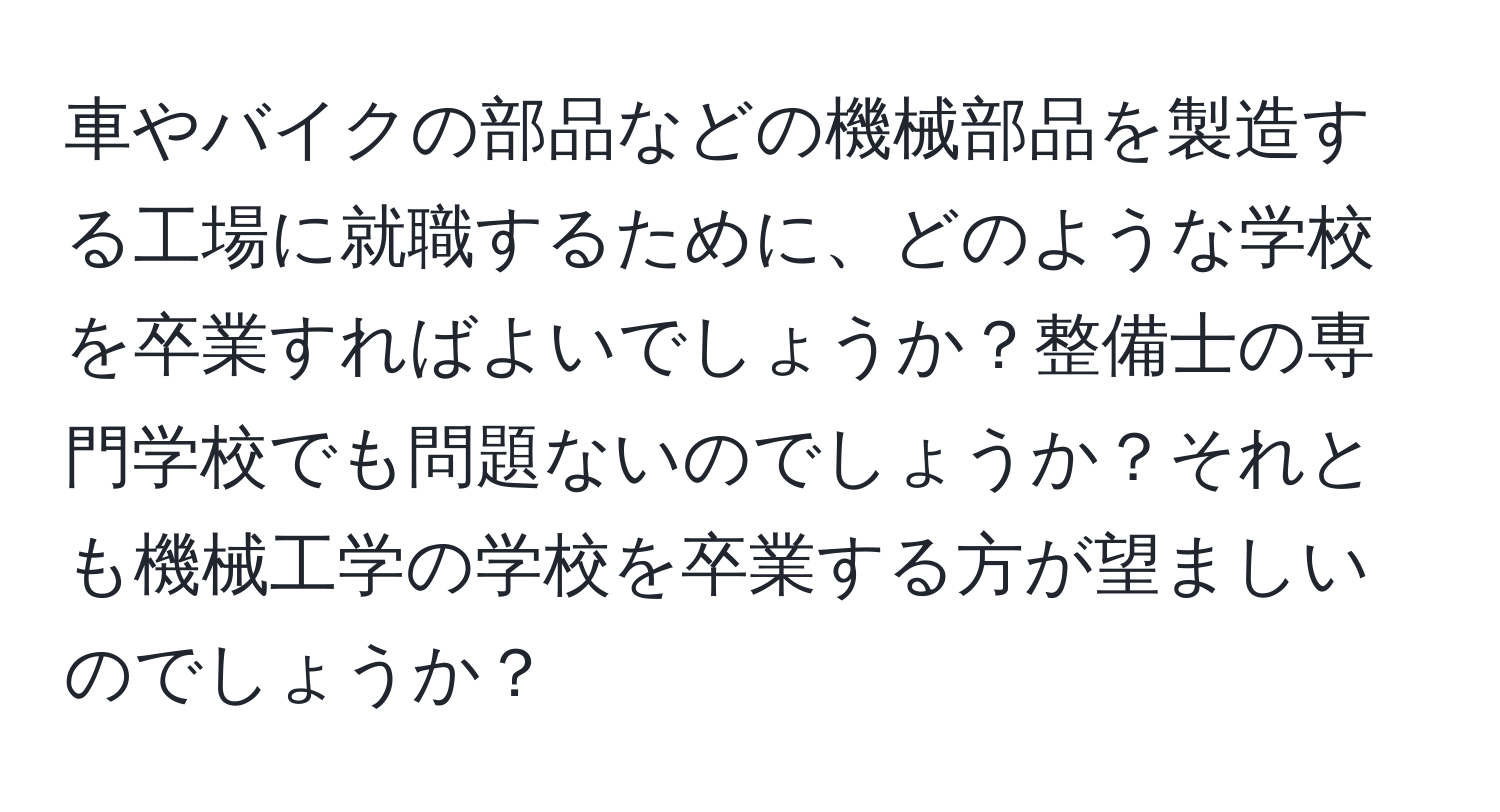 車やバイクの部品などの機械部品を製造する工場に就職するために、どのような学校を卒業すればよいでしょうか？整備士の専門学校でも問題ないのでしょうか？それとも機械工学の学校を卒業する方が望ましいのでしょうか？