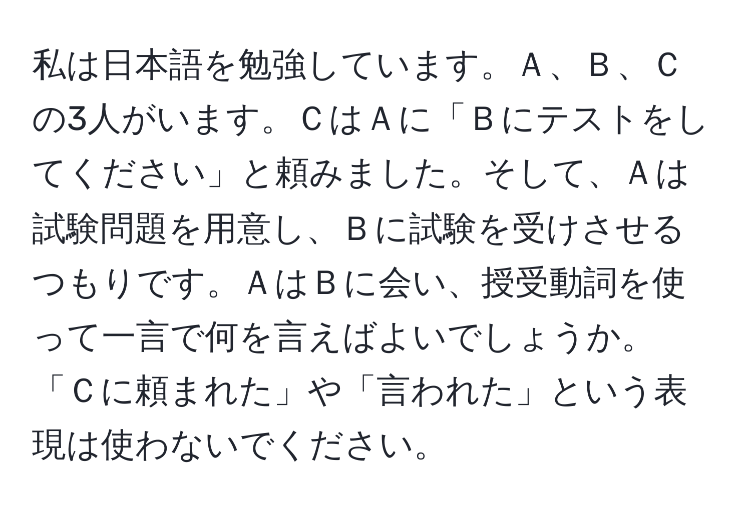 私は日本語を勉強しています。Ａ、Ｂ、Ｃの3人がいます。ＣはＡに「Ｂにテストをしてください」と頼みました。そして、Ａは試験問題を用意し、Ｂに試験を受けさせるつもりです。ＡはＢに会い、授受動詞を使って一言で何を言えばよいでしょうか。「Ｃに頼まれた」や「言われた」という表現は使わないでください。