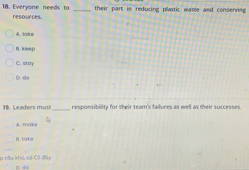 Everyone needs to _their part in reducing plastic waste and conserving
resources.
A. take
B. keep
C. stay
D. do
19. Leaders must _responsibility for their team’s failures as well as their successes.
A. make
B. take
p câu khó, có Cô đây
D. do