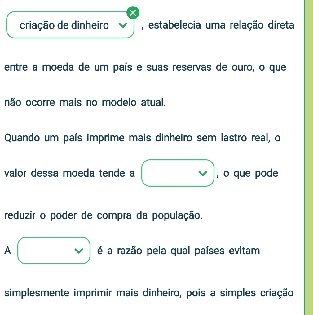 criação de dinheiro , estabelecia uma relação direta
entre a moeda de um país e suas reservas de ouro, o que
não ocorre mais no modelo atual.
Quando um país imprime mais dinheiro sem lastro real, o
valor dessa moeda tende a □ , o que pode
reduzir o poder de compra da população.
A □ é a razão pela qual países evitam
simplesmente imprimir mais dinheiro, pois a simples criação