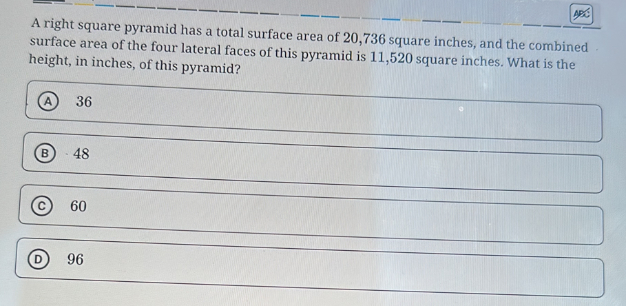 A right square pyramid has a total surface area of 20,736 square inches, and the combined
surface area of the four lateral faces of this pyramid is 11,520 square inches. What is the
height, in inches, of this pyramid?
A 36
B 48
C 60
96