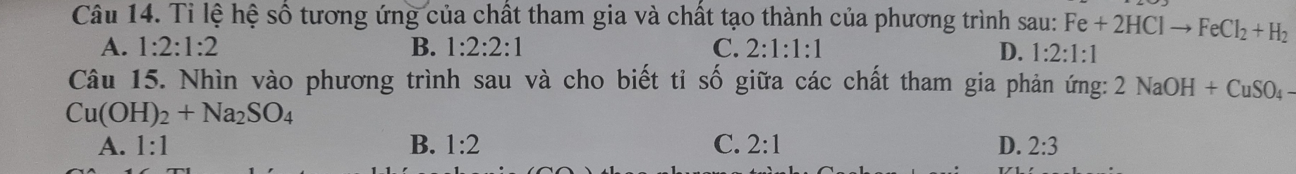 Tỉ lệ hệ số tương ứng của chất tham gia và chất tạo thành của phương trình sau: Fe+2HClto FeCl_2+H_2
A. 1:2:1:2 B. 1:2:2:1 C. 2:1:1:1 D. 1:2:1:1
Câu 15. Nhìn vào phương trình sau và cho biết tỉ số giữa các chất tham gia phản ứng: 2NaOH+CuSO_4-
Cu(OH)_2+Na_2SO_4
A. 1:1 B. 1:2 C. 2:1 D. 2:3