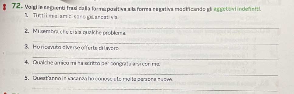 Volgi le seguenti frasi dalla forma positiva alla forma negativa modificando gli aggettivi indefiniti. 
1. Tutti i miei amici sono già andati via. 
_ 
2. Mi sembra che ci sia qualche problema. 
_ 
3. Ho ricevuto diverse offerte di lavoro. 
_ 
4. Qualche amico mi ha scritto per congratularsi con me. 
_ 
5. Quest’anno in vacanza ho conosciuto molte persone nuove. 
_