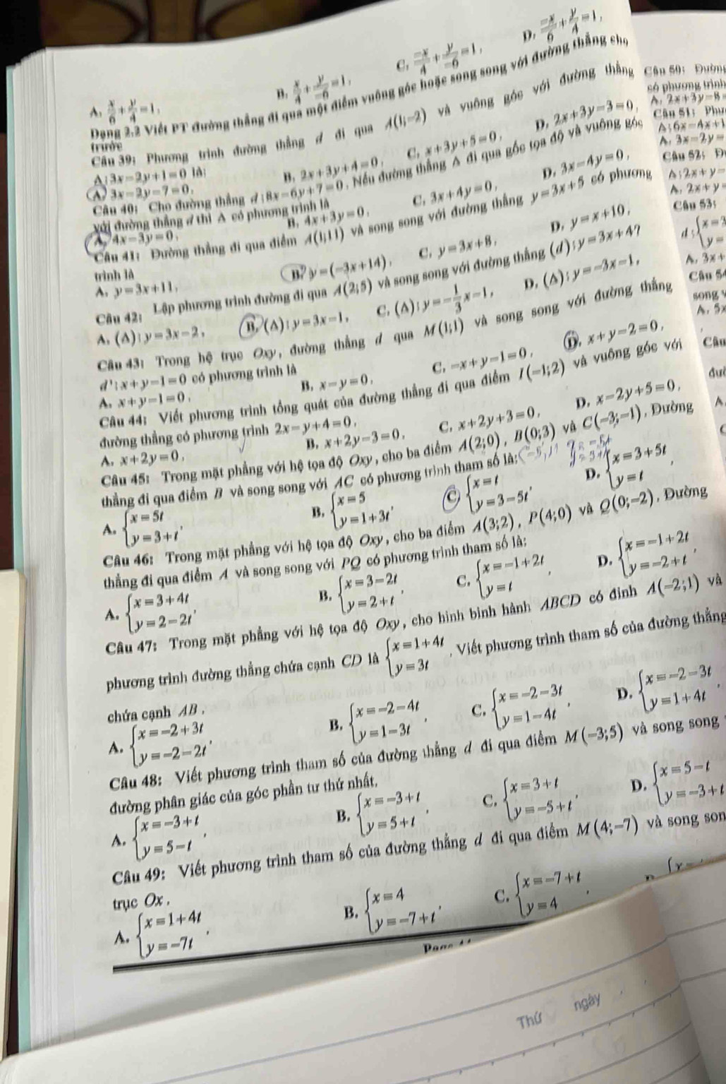  (-x)/4 + y/-6 =1, D.  (-x)/6 + y/4 =1,
 x/4 + y/-6 =1,
C.
B:
vuống góc hoặc sông song với đường thắng cho
A.  x/6 + y/4 =1, 2x+3y-3=0 só phương trình
A 2x+3y=13=
Câu 39: Phương trình đường thẳng đ đi qua A(1i-2) và vuông góc với đường thằng  Cân 50: Đườn
D    Pết PT đường thắng đi qy
C a51;Phur
D.
A 6x-4x+1
triớe
D. 3x-4y=0, A 3x-2y=
B. 2x+3y+4=0 C. x+3y+5=0,
c u52;D
Câu 40:  Cho đường thẳng d:8x-6y+7=0 - Nếu đường thắng A đi qua gốc tọa độ và vuông góc
a 3x-2y+1=0 là 2x+y=
3x-2y-7=0
A. 2x+y=
với đường thẳng / thì A có phương t 4x+3y=0. C. có phương A
B.
D. y=x+10, Câu 53s
Câu 41: Đường thẳng đi qua điểm A(1,11) và song song với đường thắng 3x+4y=0, y=3x+5
~ 4x-3y=0,
y=(-3x+14). C. y=3x+8,
y=3x+4 d beginarrayl x=3 y=endarray.
A. y=3x+11, A(2;5) và song song với đường thắng () y=-3x-1,
trình là
D. (A) A. 3x+
Câu 42: Lập phương trình đường đi qua
A. (△) y=3x-2, (△ ) ly=3x-1, C. (A) y=- 1/3 x-1,
Câu 54
song
A. 5x
Câu 43: Trong hệ trục Oxy , đường thắng d qua M(1;1) và song song với đường thắng
①. x+y-2=0,
B. x-y=0, C. -x+y-1=0,
d^1:x+y-1=0 có phương trình là đưi
phương trình tổng quát của đường thẳng đi qua điểm I(-1;2) và vuông góc với Câu
x-2y+5=0,
A. x+y-1=0. D. C(-3;-1) , Đường A
Câ
đường thẳng có phương trình 2x-y+4=0, x+2y-3=0. C. x+2y+3=0,
Câu 45:  Trong mặt phẳng với hệ tọa độ Oxy , cho ba điểm A(2;0),B(0;3) và
(
A. x+2y=0,
B.
beginarrayl x=3+5t y=tendarray. ,
D.
thẳng đi qua điểm B và song song với AC có phương trình tham số là
beginarrayl x=t y=3-5t'endarray. và
B. beginarrayl x=5 y=1+3tendarray. , Q(0;-2) , Đường
A. beginarrayl x=5t y=3+tendarray. , , cho ba điểm A(3;2),P(4;0)
Câu 46: Trong mặt phẳng với hệ tọa độ Oxy
thẳng đi qua điểm A và song song với PQ có phương trình tham số là:
A. beginarrayl x=3+4t y=2-2tendarray.
B. beginarrayl x=3-2t y=2+tendarray. , C. beginarrayl x=-1+2t y=tendarray. , D. beginarrayl x=-1+2t y=-2+tendarray. ,
Câu 47: Trong mặt phẳng với hệ tọa độ Oxy, cho hình bình hành ABCD có đỉnh A(-2;1) và
phương trình đường thẳng chứa cạnh CD là beginarrayl x=1+4t y=3tendarray. - Viết phương trình tham số của đường thẳng
chứa cạnh AB. C. beginarrayl x=-2-3t y=1-4tendarray. , D. beginarrayl x=-2-3t y=1+4tendarray. .
A. beginarrayl x=-2+3t y=-2-2tendarray. ,
B. beginarrayl x=-2-4t y=1-3tendarray. ,
Câu 48: Viết phương trình tham số của đường thẳng đ đi qua điểm M(-3;5) và song song
đường phân giác của góc phần tư thứ nhất,
A. beginarrayl x=-3+t y=5-tendarray. ,
B. beginarrayl x=-3+t y=5+tendarray. . C. beginarrayl x=3+t y=-5+tendarray. , D. beginarrayl x=5-t y=-3+tendarray.
Câu 49: Viết phương trình tham số của đường thẳng đ đi qua điểm M(4;-7) và song son
trục Ox .
A. beginarrayl x=1+4t y=-7tendarray. ,
beginarrayl x=4 y=-7+t'endarray. C. beginarrayl x=-7+t y=4endarray. . n
(y-
B.
as   
ngày
Thứ