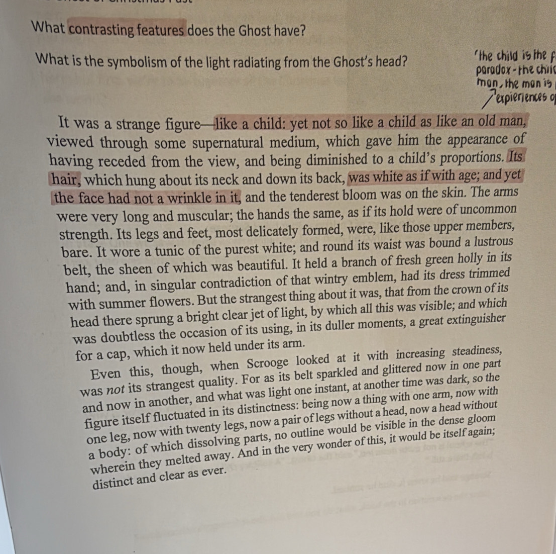 What contrasting features does the Ghost have? 
What is the symbolism of the light radiating from the Ghost’s head? the child is the 
paradox - the chri 
man the man is 
It was a strange figure—like a child: yet not so like a child as like an old man, 
viewed through some supernatural medium, which gave him the appearance of 
having receded from the view, and being diminished to a child’s proportions. Its 
hair, which hung about its neck and down its back, was white as if with age; and yet 
the face had not a wrinkle in it, and the tenderest bloom was on the skin. The arms 
were very long and muscular; the hands the same, as if its hold were of uncommon 
strength. Its legs and feet, most delicately formed, were, like those upper members, 
bare. It wore a tunic of the purest white; and round its waist was bound a lustrous 
belt, the sheen of which was beautiful. It held a branch of fresh green holly in its 
hand; and, in singular contradiction of that wintry emblem, had its dress trimmed 
with summer flowers. But the strangest thing about it was, that from the crown of its 
head there sprung a bright clear jet of light, by which all this was visible; and which 
was doubtless the occasion of its using, in its duller moments, a great extinguisher 
for a cap, which it now held under its arm. 
Even this, though, when Scrooge looked at it with increasing steadiness, 
was not its strangest quality. For as its belt sparkled and glittered now in one part 
and now in another, and what was light one instant, at another time was dark, so the 
figure itself fluctuated in its distinctness: being now a thing with one arm, now with 
one leg, now with twenty legs, now a pair of legs without a head, now a head without 
a body: of which dissolving parts, no outline would be visible in the dense gloom 
wherein they melted away. And in the very wonder of this, it would be itself again; 
distinct and clear as ever.