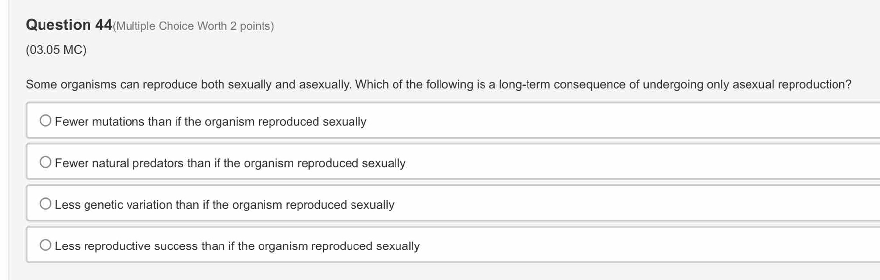 Question 44(Multiple Choice Worth 2 points)
(03.05 MC)
Some organisms can reproduce both sexually and asexually. Which of the following is a long-term consequence of undergoing only asexual reproduction?
Fewer mutations than if the organism reproduced sexually
Fewer natural predators than if the organism reproduced sexually
Less genetic variation than if the organism reproduced sexually
Less reproductive success than if the organism reproduced sexually