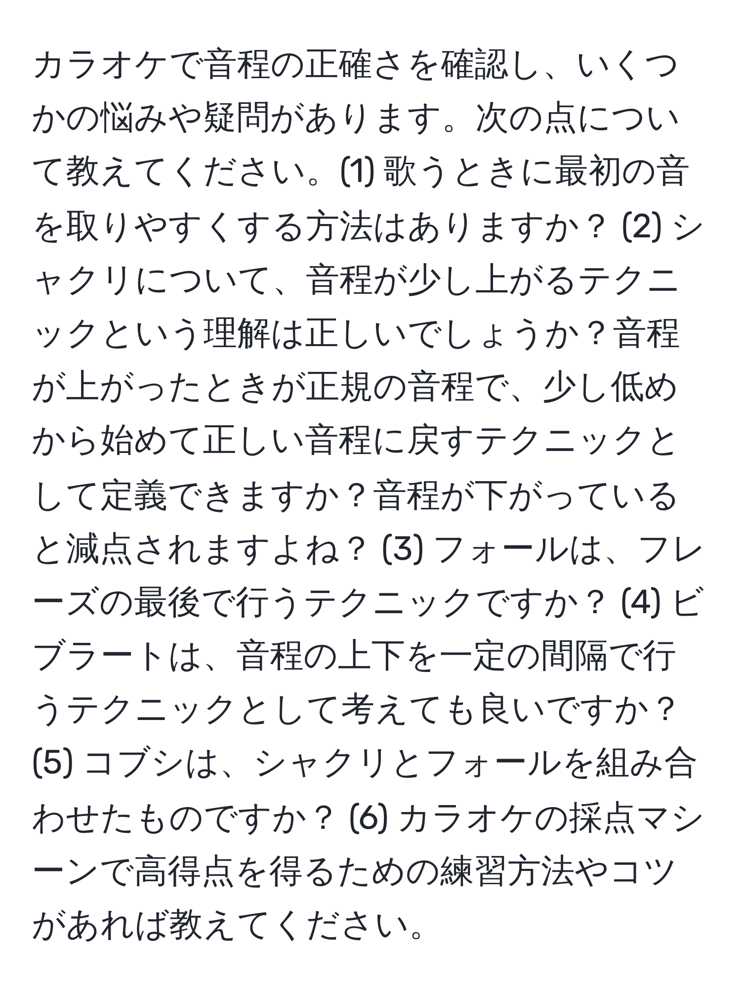 カラオケで音程の正確さを確認し、いくつかの悩みや疑問があります。次の点について教えてください。(1) 歌うときに最初の音を取りやすくする方法はありますか？ (2) シャクリについて、音程が少し上がるテクニックという理解は正しいでしょうか？音程が上がったときが正規の音程で、少し低めから始めて正しい音程に戻すテクニックとして定義できますか？音程が下がっていると減点されますよね？ (3) フォールは、フレーズの最後で行うテクニックですか？ (4) ビブラートは、音程の上下を一定の間隔で行うテクニックとして考えても良いですか？ (5) コブシは、シャクリとフォールを組み合わせたものですか？ (6) カラオケの採点マシーンで高得点を得るための練習方法やコツがあれば教えてください。