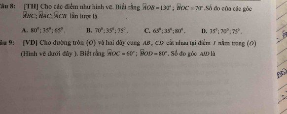 Tâu 8: [TH] Cho các điểm như hình vẽ. Biết rằng AOB=130°; BOC=70°.Số đo của các góc
ABC; BAC; ACB lần lượt là
A. 80°; 35°; 65°. B. 70°; 35°; 75°. C. 65°; 35°; 80°. D. 35°; 70°; 75°. 
ầu 9: [ VD ] Cho đường tròn (O) và hai dây cung AB, CD cắt nhau tại điểm / nằm trong (O)
(Hình vẽ dưới đây ). Biết rằng AOC=60°; BOD=80°. Số đo góc A/D là
A