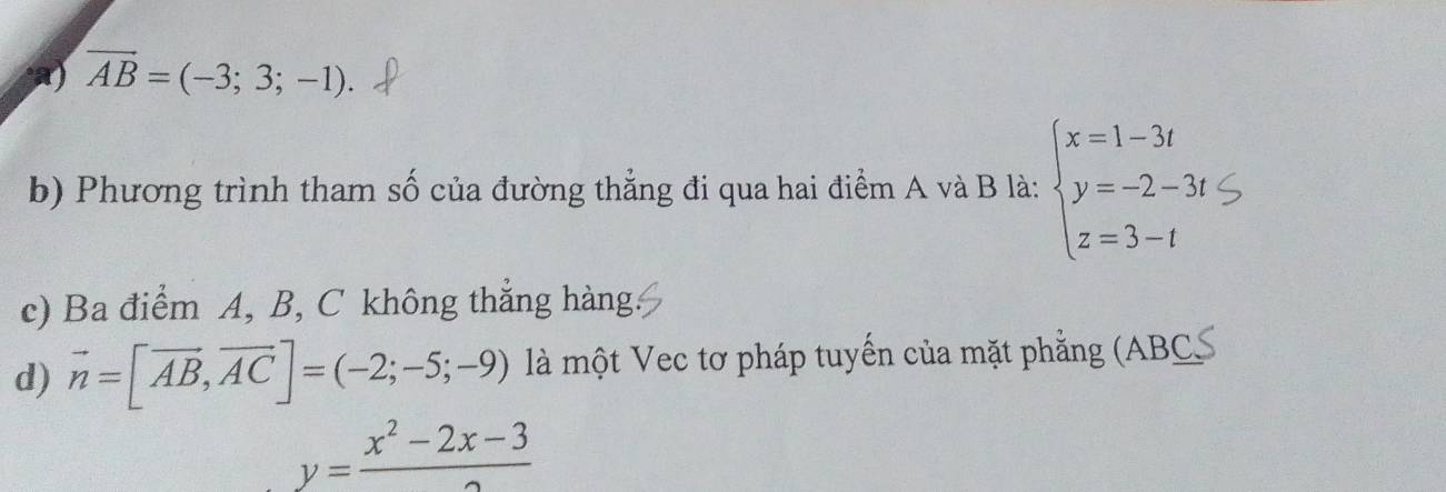 overline AB=(-3;3;-1).
b) Phương trình tham số của đường thẳng đi qua hai điểm A và B là: beginarrayl x=1-3t y=-2-3t z=3-tendarray.
c) Ba điểm A, B, C không thắng hàng.
d) vector n=[vector AB,vector AC]=(-2;-5;-9) là một Vec tơ pháp tuyến của mặt phẳng (ABC)
y= (x^2-2x-3)/2 