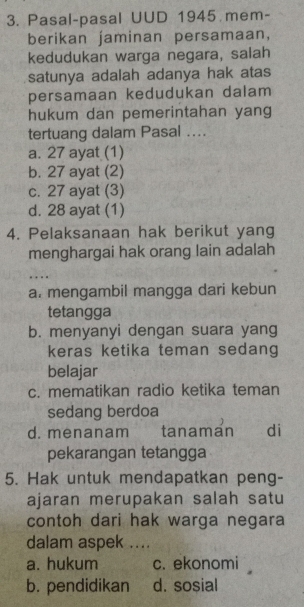 Pasal-pasal UUD 1945 mem-
berikan jaminan persamaan,
kedudukan warga negara, salah
satunya adalah adanya hak atas
persamaan kedudukan dalam
hukum dan pemerintahan yang
tertuang dalam Pasal ....
a. 27 ayat (1)
b. 27 ayat (2)
c. 27 ayat (3)
d. 28 ayat (1)
4. Pelaksanaan hak berikut yang
menghargai hak orang lain adalah
….
a. mengambil mangga dari kebun
tetangga
b. menyanyi dengan suara yang
keras ketika teman sedang
belajar
c. mematikan radio ketika teman
sedang berdoa
d. menanam tanaman di
pekarangan tetangga
5. Hak untuk mendapatkan peng-
ajaran merupakan salah satu
contoh dari hak warga negara
dalam aspek ....
a. hukum c. ekonomi
b. pendidikan d. sosial