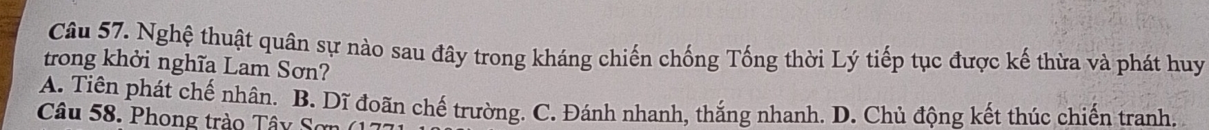 Nghệ thuật quân sự nào sau đây trong kháng chiến chống Tống thời Lý tiếp tục được kế thừa và phát huy
trong khởi nghĩa Lam Sơn?
A. Tiên phát chế nhân. B. Dĩ đoãn chế trường. C. Đánh nhanh, thắng nhanh. D. Chủ động kết thúc chiến tranh.
Câu 58. Phong trào Tây Sơn