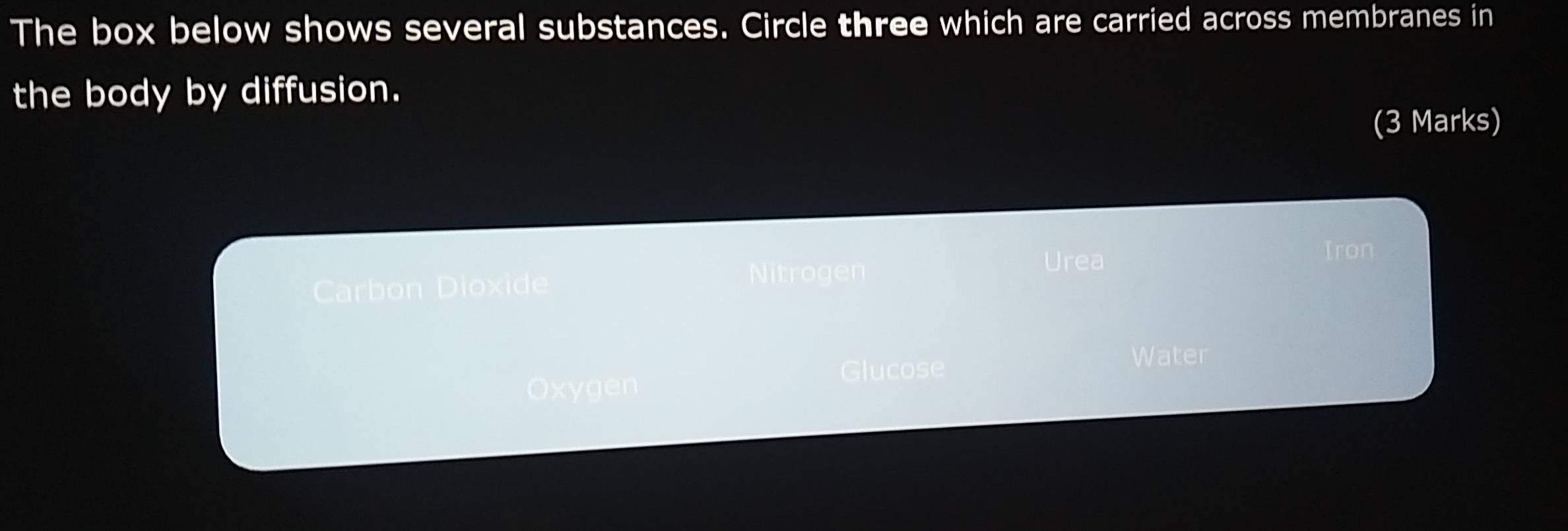 The box below shows several substances. Circle three which are carried across membranes in
the body by diffusion.
(3 Marks)
Carbon Dioxide Nitrogen
Urea
Iron
Glucose Water
Oxygen