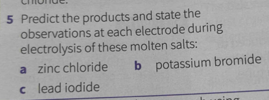 Predict the products and state the 
observations at each electrode during 
electrolysis of these molten salts: 
a zinc chloride b potassium bromide 
c£lead iodide