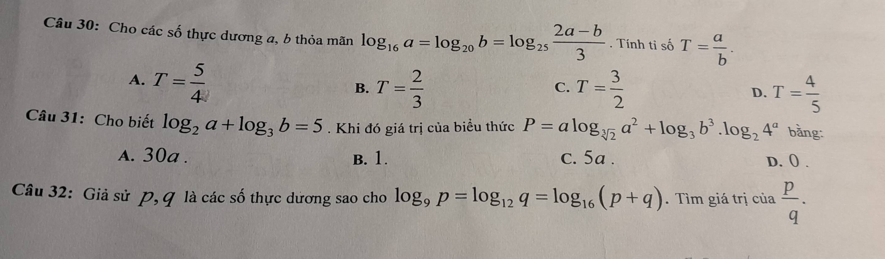 Cho các số thực dương a, b thỏa mãn log _16a=log _20b=log _25 (2a-b)/3 . Tính tỉ số T= a/b .
A. T= 5/4 
B. T= 2/3  T= 3/2 
C.
D. T= 4/5 
Câu 31: Cho biết log _2a+log _3b=5. Khi đó giá trị của biểu thức P=alog _sqrt[3](2)a^2+log _3b^3.log _24^a bằng:
A. 30a. B. 1. c. 5a. D. 0.
Câu 32: Giả sử P, G là các số thực dương sao cho log _9p=log _12q=log _16(p+q). Tìm giá trị của  p/q .