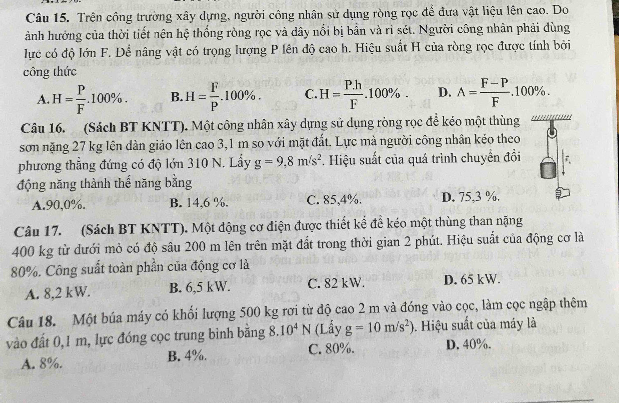 Trên công trường xây dựng, người công nhân sử dụng ròng rọc để đưa vật liệu lên cao. Do
ảnh hưởng của thời tiết nên hệ thống ròng rọc và dây nối bị bẫn và rỉ sét. Người công nhân phải dùng
lực có độ lớn F. Để nâng vật có trọng lượng P lên độ cao h. Hiệu suất H của ròng rọc được tính bởi
công thức
A. H= P/F .100% . B. H= F/P .100% . C. H= (P.h)/F .100% . D. A= (F-P)/F .100% .
Câu 16.  (Sách BT KNTT). Một công nhân xây dựng sử dụng ròng rọc để kéo một thùng ''''''''
sơn nặng 27 kg lên dàn giáo lên cao 3,1 m so với mặt đất. Lực mà người công nhân kéo theo
phương thẳng đứng có độ lớn 310 N. Lấy g=9,8m/s^2. Hiệu suất của quá trình chuyển đổi F.
động năng thành thế năng bằng
A.90,0%. B. 14,6 %. C. 85,4%. D. 75,3 %.
Câu 17. (Sách BT KNTT). Một động cơ điện được thiết kế để kéo một thùng than nặng
400 kg từ dưới mỏ có độ sâu 200 m lên trên mặt đất trong thời gian 2 phút. Hiệu suất của động cơ là
80%. Công suất toàn phần của động cơ là
A. 8,2 kW. B. 6,5 kW. C. 82 kW.
D. 65 kW.
Câu 18. Một búa máy có khối lượng 500 kg rơi từ độ cao 2 m và đóng vào cọc, làm cọc ngập thêm
vào đất 0,1 m, lực đóng cọc trung bình bằng 8.10^4N (Lấy g=10m/s^2). Hiệu suất của máy là
A. 8%. B. 4%. C. 80%.
D. 40%.