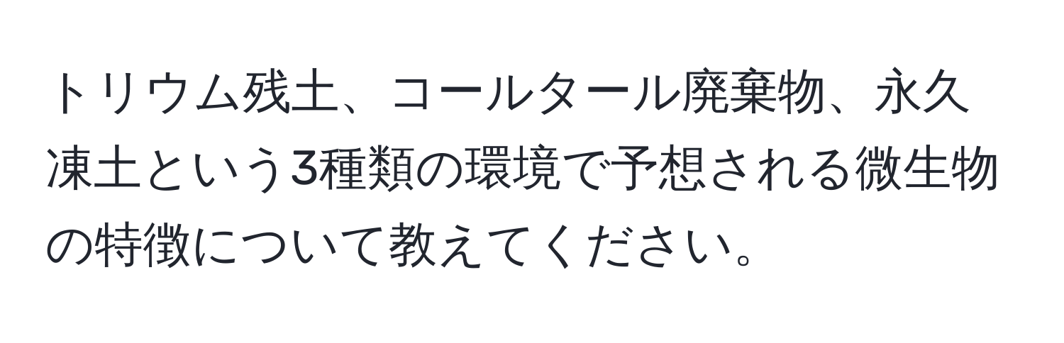 トリウム残土、コールタール廃棄物、永久凍土という3種類の環境で予想される微生物の特徴について教えてください。