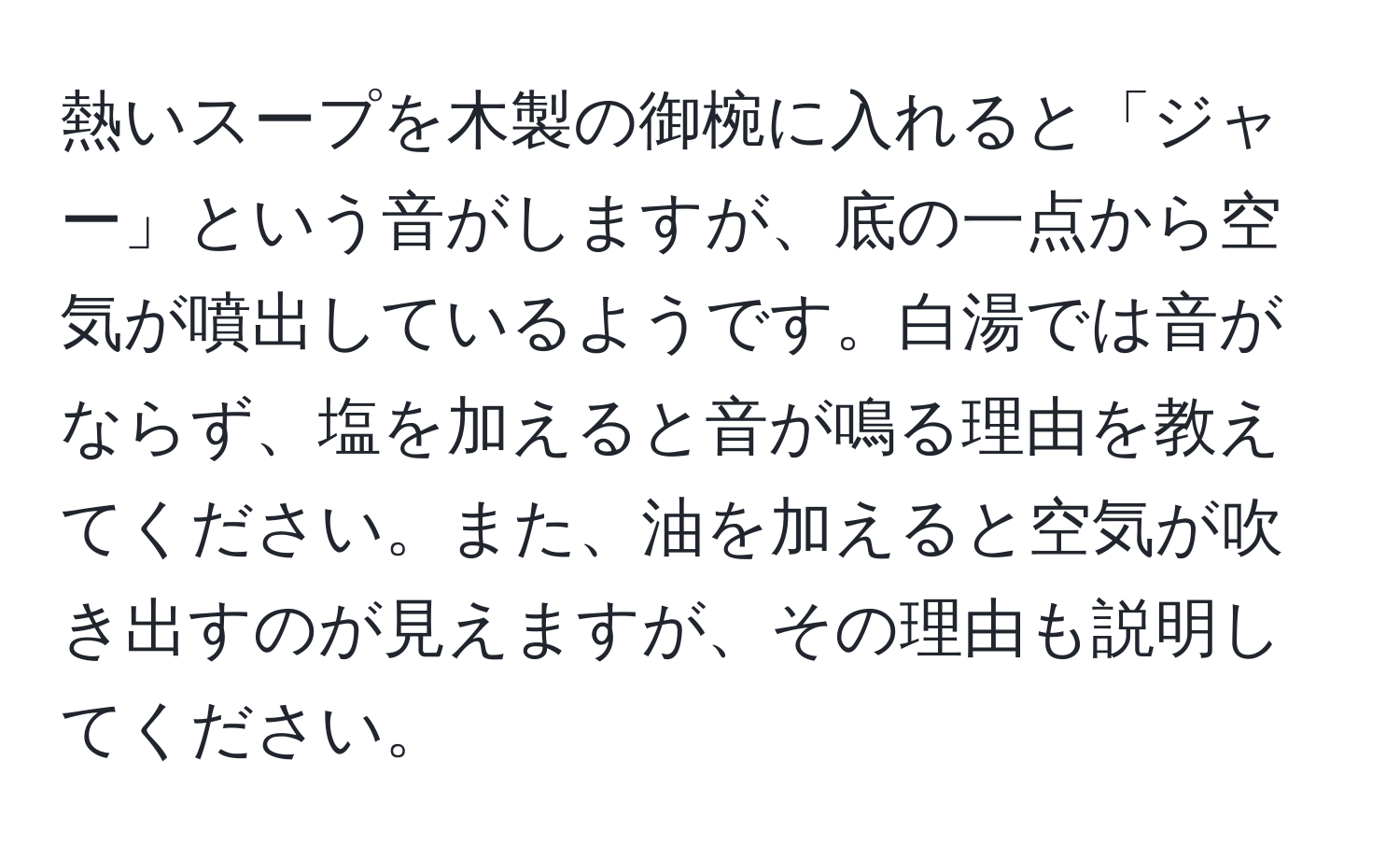 熱いスープを木製の御椀に入れると「ジャー」という音がしますが、底の一点から空気が噴出しているようです。白湯では音がならず、塩を加えると音が鳴る理由を教えてください。また、油を加えると空気が吹き出すのが見えますが、その理由も説明してください。