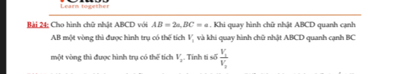 Learn together 
Bài 24; Cho hình chữ nhật ABCD với AB=2a, BC=a. Khi quay hình chữ nhật ABCD quanh cạnh
AB một vòng thì được hình trụ có thể tích V_1 và khi quay hình chữ nhật ABCD quanh cạnh BC
một vòng thì được hình trụ có thể tích V_2. Tính ti số frac V_1V_2