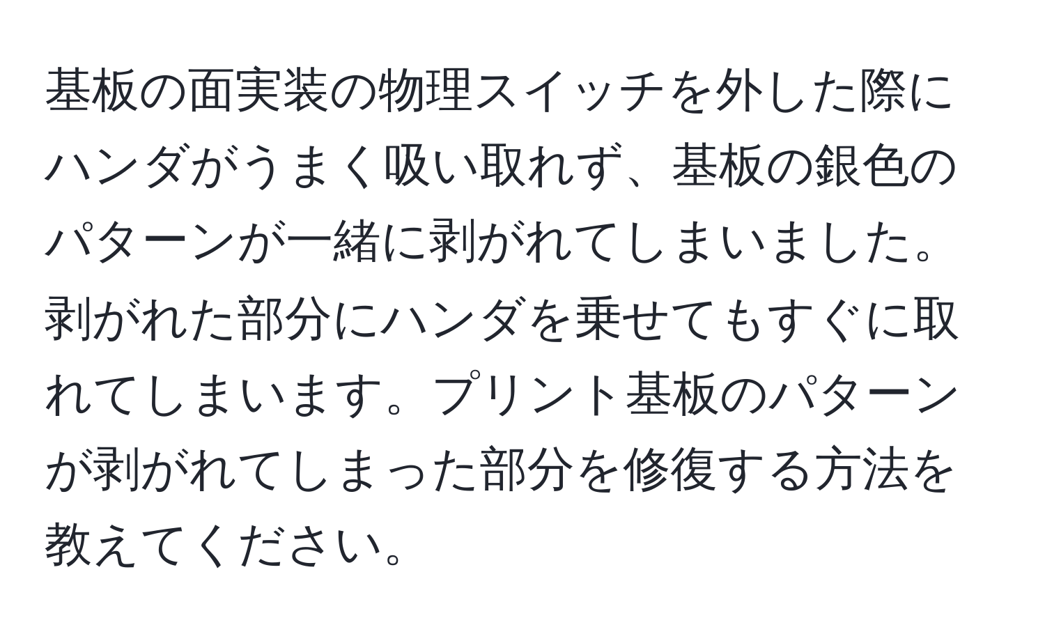 基板の面実装の物理スイッチを外した際にハンダがうまく吸い取れず、基板の銀色のパターンが一緒に剥がれてしまいました。剥がれた部分にハンダを乗せてもすぐに取れてしまいます。プリント基板のパターンが剥がれてしまった部分を修復する方法を教えてください。