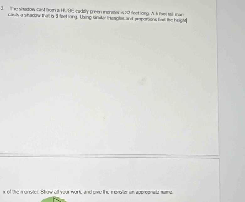 The shadow cast from a HUGE cuddly green monster is 32 feet long. A 5 foot tall man 
casts a shadow that is 8 feet long. Using similar triangles and proportions find the height
x of the monster. Show all your work, and give the monster an appropriate name.