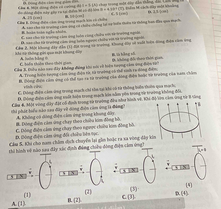 D. Dòng điện cảm ứng giảm dẫn.
Câu 4. Một dòng điện có cường độ I=5 (A) chạy trong một dây dẫn thắng, dài, Cảm ứng lừ
do dòng điện này gây ra tại điểm M có độ lớn B=4.10^(-5)(T). Điểm M cách dây một khoảng
A. 25 (cm) B. 10 (cm) C. 5 (cm) D. 2,5 (cm)
Câu 1. Dòng điện cảm ứng trong mạch kín có chiều
A. sao cho từ trường cảm ứng có chiều chống lại sự biến thiên từ thông ban đầu qua mạch.
B. hoàn toàn ngẫu nhiên.
C. sao cho từ trường cảm ứng luôn cùng chiều với từ trường ngoài.
D. sao cho từ trường cảm ứng luôn ngược chiều với từ trường ngoài.
Câu 2. Một khung dây dẫn (S) đặt trong từ trường. Khung dây sẽ xuất hiện dòng điện cảm ứng
khi từ thông gửi qua mặt khung dây B. là hằng số.
A. luôn bằng 0.
C. biến thiên theo thời gian. D. không đổi theo thời gian.
Câu 3. Điều nào sau đây không đúng khi nói về hiện tượng cảm ứng điện từ?
A. Trong hiện tượng cảm ứng điện từ, từ trường có thể sinh ra dòng điện;
B. Dòng điện cảm ứng có thể tạo ra từ trường của dòng điện hoặc từ trường của nam châm
vĩnh cửu;
C. Dòng điện cảm ứng trong mạch chỉ tồn tại khi có từ thông biến thiên qua mạch;
D. Dòng điện cảm ứng xuất hiện trong mạch kín nằm yên trong từ trường không đối.
Câu 4. Một vòng dây đặt cố định trong từ trường đều như hình vẽ. Khi độ lớn cảm ứng từ B tăng
thì phát biểu nào sau đây về dòng điện cảm ứng là đúng?
A. Không có dòng điện cảm ứng trong khung dây.
B. Dòng điện cảm ứng chạy theo chiều kim đồng hồ.
C. Dòng điện cảm ứng chạy theo ngược chiều kim đồng hồ.
D. Dòng điện cảm ứng đối chiều liên tục.
Câu 5. Khi cho nam châm dịch chuyển lại gần hoặc ra xa vòng dâ
thì hình vẽ nào sau đây xác định đúng chiều dòng điện cảm ứng?
(2) (3) (4)
(1) D. (4).
A. (1). B. (2).
C. (3).
i  diêm )